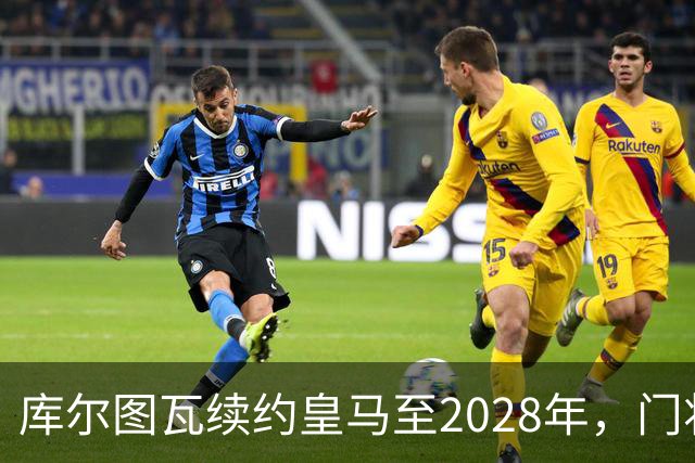 库尔图瓦续约皇马至2028年，门将推荐遭拒绝